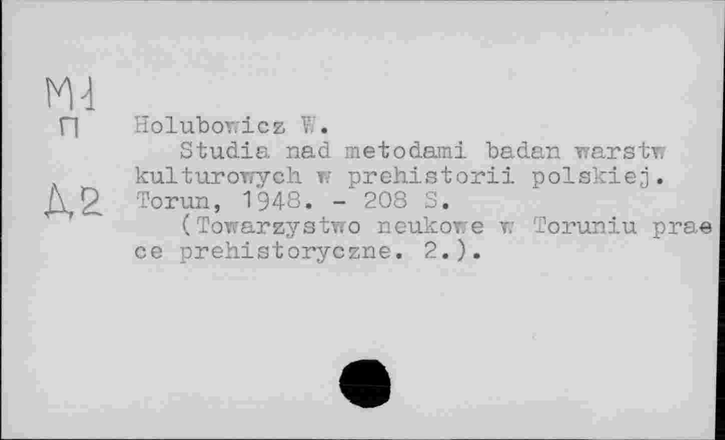 ﻿П Holuboricz W.
Studia nad metodami badan Trarstw kulturoirych w prehistoric polskiej. Torun, 1948. - 208 S.
( Towareystmro neukowe v: Toruniu prae ce prehistoryczne. 2.).